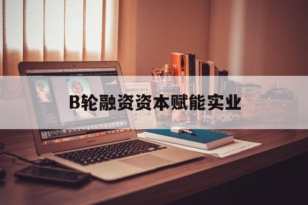漯河市B轮融资资本赋能实业(b轮融资公司值得工作吗)